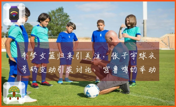 李梦女篮归来引关注，张子宇球衣号码变动引发讨论，宫鲁鸣的举动值得关注