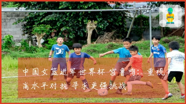 中国女篮进军世界杯 宫鲁鸣：重视高水平对抗 寻求更强挑战