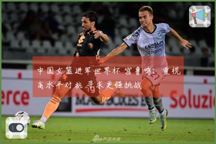 中国女篮进军世界杯 宫鲁鸣：重视高水平对抗 寻求更强挑战
