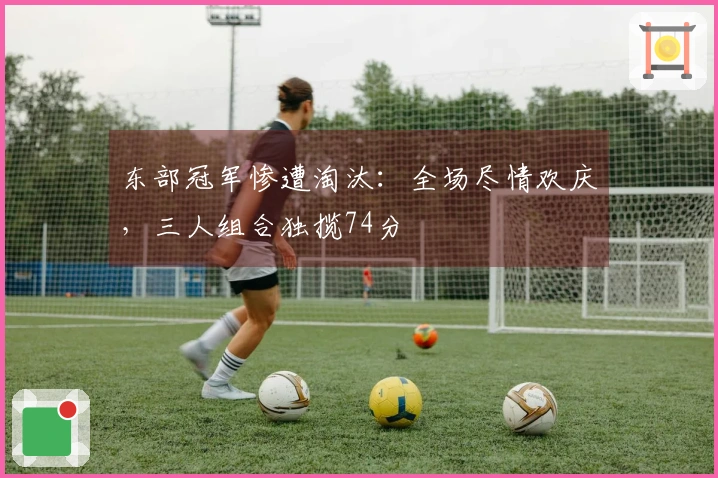 东部冠军惨遭淘汰：全场尽情欢庆，三人组合独揽74分