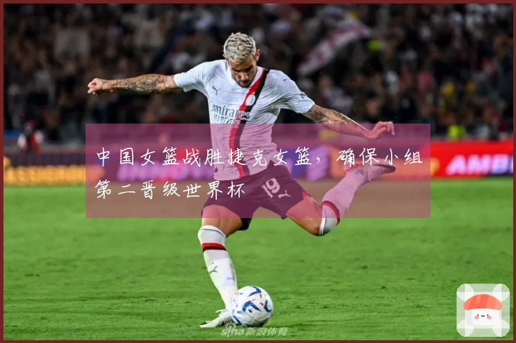 中国女篮战胜捷克女篮，确保小组第二晋级世界杯