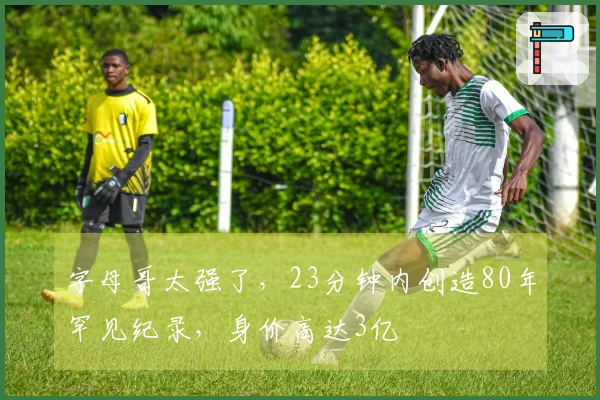 字母哥太强了，23分钟内创造80年罕见纪录，身价高达3亿
