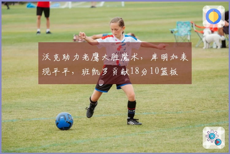 沃克助力老鹰大胜魔术,库明加表现平平,班凯罗贡献18分10篮板