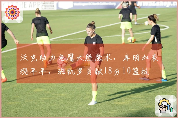 沃克助力老鹰大胜魔术，库明加表现平平，班凯罗贡献18分10篮板