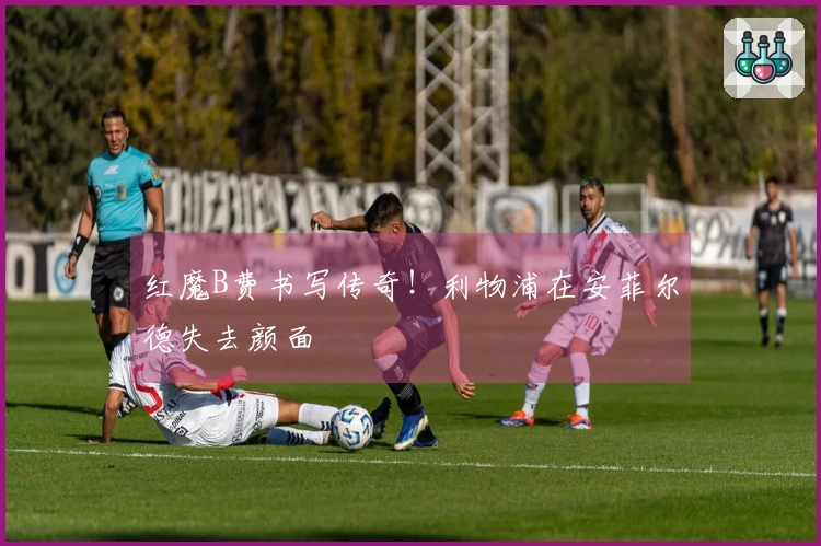 红魔B费书写传奇！利物浦在安菲尔德失去颜面