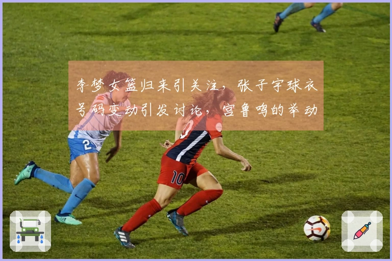 李梦女篮归来引关注，张子宇球衣号码变动引发讨论，宫鲁鸣的举动值得关注
