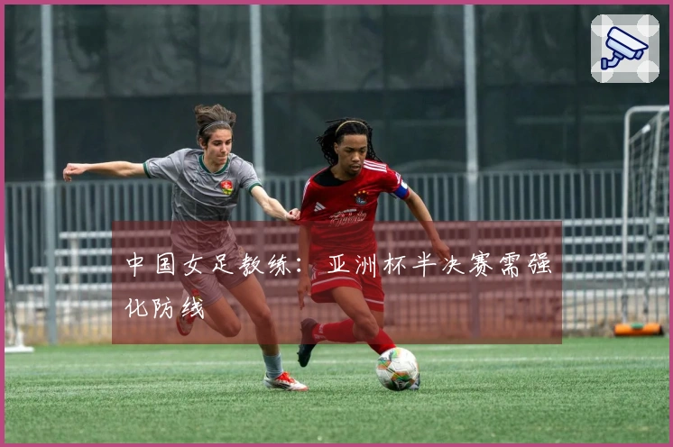 中国女足教练：亚洲杯半决赛需强化防线